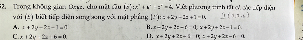 Trong không gian Oxyz, cho mặt cầu (S): x^2+y^2+z^2=4. Viết phương trình tất cả các tiếp diện
với (S) biết tiếp diện song song với mặt phẳng (P): x+2y+2z+1=0.
A. x+2y+2z-1=0. B. x+2y+2z+6=0; x+2y+2z-1=0.
C. x+2y+2z+6=0. D. x+2y+2z+6=0; x+2y+2z-6=0.