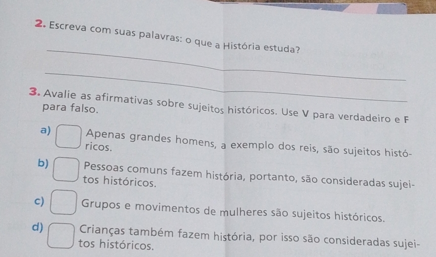 Escreva com suas palavras: o que a História estuda?
_
3. Avalie as afirmativas sobre sujeitos históricos. Use V para verdadeiro e F
para falso.
a) □ ricos.
Apenas grandes homens, a exemplo dos reis, são sujeitos histó-
b) □ tos históricos.
Pessoas comuns fazem história, portanto, são consideradas sujei-
c) □ Grupos e movimentos de mulheres são sujeitos históricos.
Crianças também fazem história, por isso são consideradas sujei-
d) □ tos históricos.