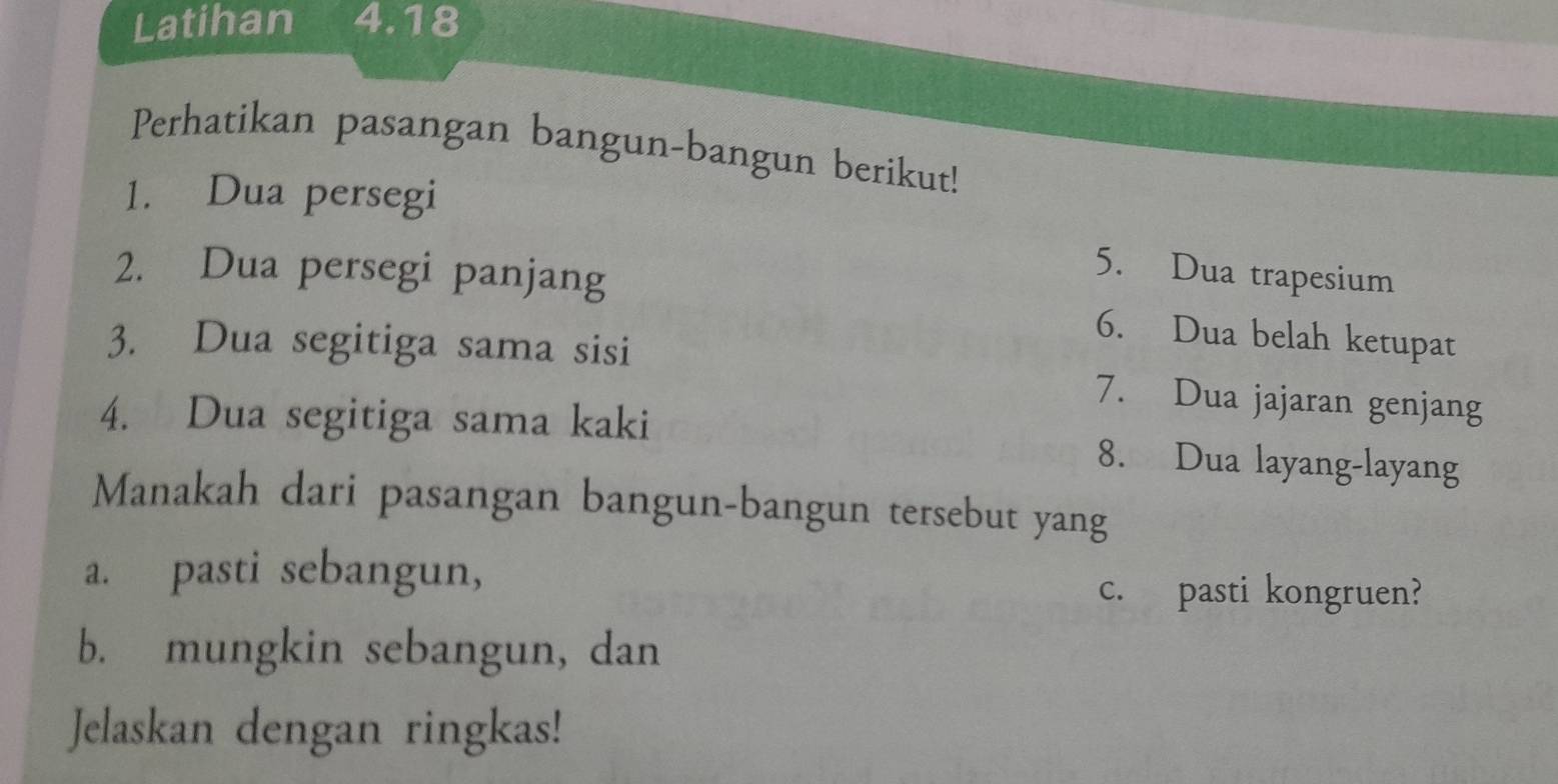 Latihan 4.18 
Perhatikan pasangan bangun-bangun berikut! 
1. Dua persegi 
5. Dua trapesium 
2. Dua persegi panjang 6. Dua belah ketupat 
3. Dua segitiga sama sisi 7. Dua jajaran genjang 
4. Dua segitiga sama kaki 8. Dua layang-layang 
Manakah dari pasangan bangun-bangun tersebut yang 
a. pasti sebangun, c. pasti kongruen? 
b. mungkin sebangun, dan 
Jelaskan dengan ringkas!