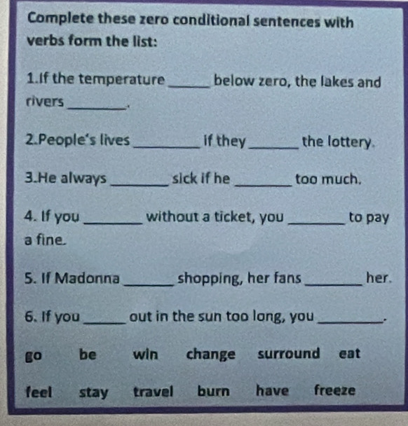 Complete these zero conditional sentences with
verbs form the list:
1.If the temperature _below zero, the lakes and
rivers_ .
2.People's lives _if they_ the lottery.
3.He always _sick if he _too much.
4. If you _without a ticket, you _to pay
a fine.
5. If Madonna _shopping, her fans _her.
6. If you_ out in the sun too long, you _.
go be win change surround eat
feel stay travel burn have freeze