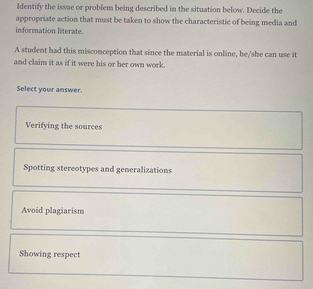 Identify the issue or problem being described in the situation below. Decide the
appropriate action that must be taken to show the characteristic of being media and
information literate.
A student had this misconception that since the material is online, he/she can use it
and claim it as if it were his or her own work.
Select your answer.
Verifying the sources
Spotting stereotypes and generalizations
Avoid plagiarism
Showing respect