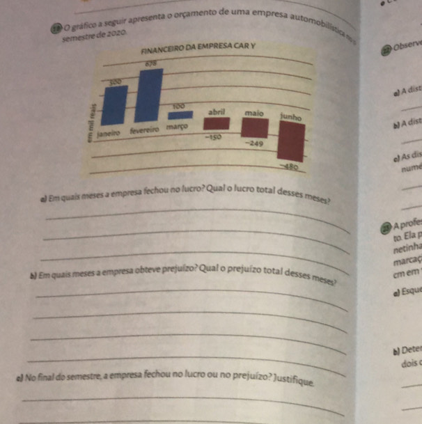 gráfico a seguir apresenta o orçamento de uma empresa automobilística n 
semestre de 2020. 
2 Observe 
a) A dist 
_ 
A dist 
_ 
e) As dis 
nume 
_ 
_ 
_ 
#) Em quais meses a empresa fechou no lucro? Qual o lucro total desses meses? 
_ 
2 A profe: 
to. Ela p 
_ 
netinha 
marcaç
cm em 
_ 
) Em quais meses a empresa obteve prejuízo? Qual o prejuízo total desses meses? 
a) Ésque 
_ 
_ 
_ 
b) Deter 
dois c 
e) No final do semestre, a empresa fechou no lucro ou no prejuízo? )ustifique. 
_ 
_ 
_ 
_