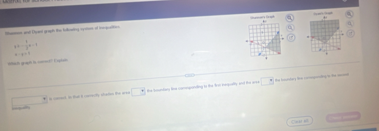Shannoe's Graph A
Shasnon and Dyanl graph the following system of inequalities. 0 Dyan's Duph a

≥slant - 1/2 x-1
,
-y>1
Which graph is comect? Explain
v
is correct. In that it correctly shades the area □ the boundary line corresponding to the first inequality and the area □ the boundary line corresponding to the secassl
n qut
Clear all C=heng==