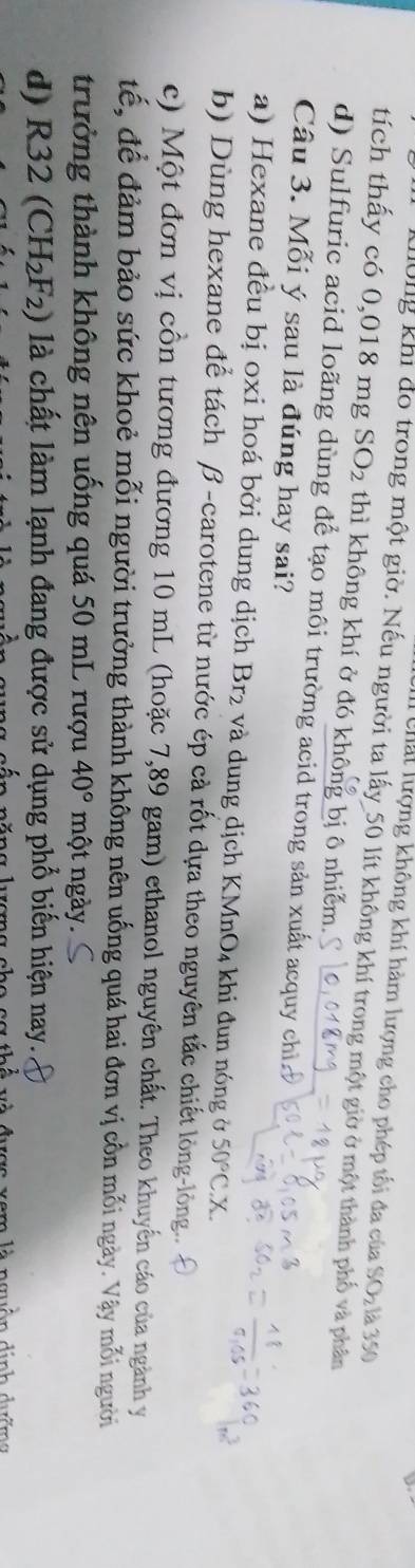 Chất lượng không khí hàm lượng cho phép tối đa của SOz là 350
dông khi đo trong một giờ. Nếu người ta lấy_ 50 lít không khí trong một giờ ở một thành phố và phân
tích thấy có 0,018 mg SO_2 thì không khí ở đó không bị ô nhiễm.
d) Sulfuric acid loãng dùng để tạo môi trường acid trong sản xuất acquy chỉ
Câu 3. Mỗi ý sau là đúng hay sai?
a) Hexane đều bị oxi hoá bởi dung dịch Br₂ và dung dịch KMnO₄ khi đun nóng ở 50°C.X.
b) Dùng hexane để tách β -carotene từ nước ép cả rốt dựa theo nguyên tắc chiết lòng-lòng.
c) Một đơn vị cồn tương đương 10 mL (hoặc 7,89 gam) ethanol nguyên chất. Theo khuyển cáo của ngành y
đế, để đảm bảo sức khoẻ mỗi người trưởng thành không nên uống quá hai đơn vị cồn mỗi ngày. Vậy mỗi người
trưởng thành không nên uống quá 50 mL rượu 40° một ngày.
d) R32(CH_2F_2) là chất làm lạnh đang được sử dụng phổ biến hiện nay.
nguồn dịnh dướmg
