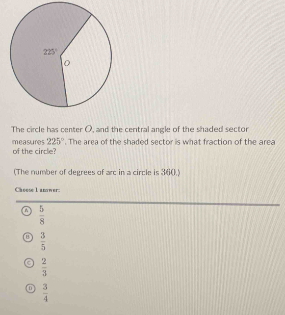 The circle has center O, and the central angle of the shaded sector
measures 225°. The area of the shaded sector is what fraction of the area
of the circle?
(The number of degrees of arc in a circle is 360.)
Choose 1 answer:
a  5/8 
 3/5 
C  2/3 
 3/4 