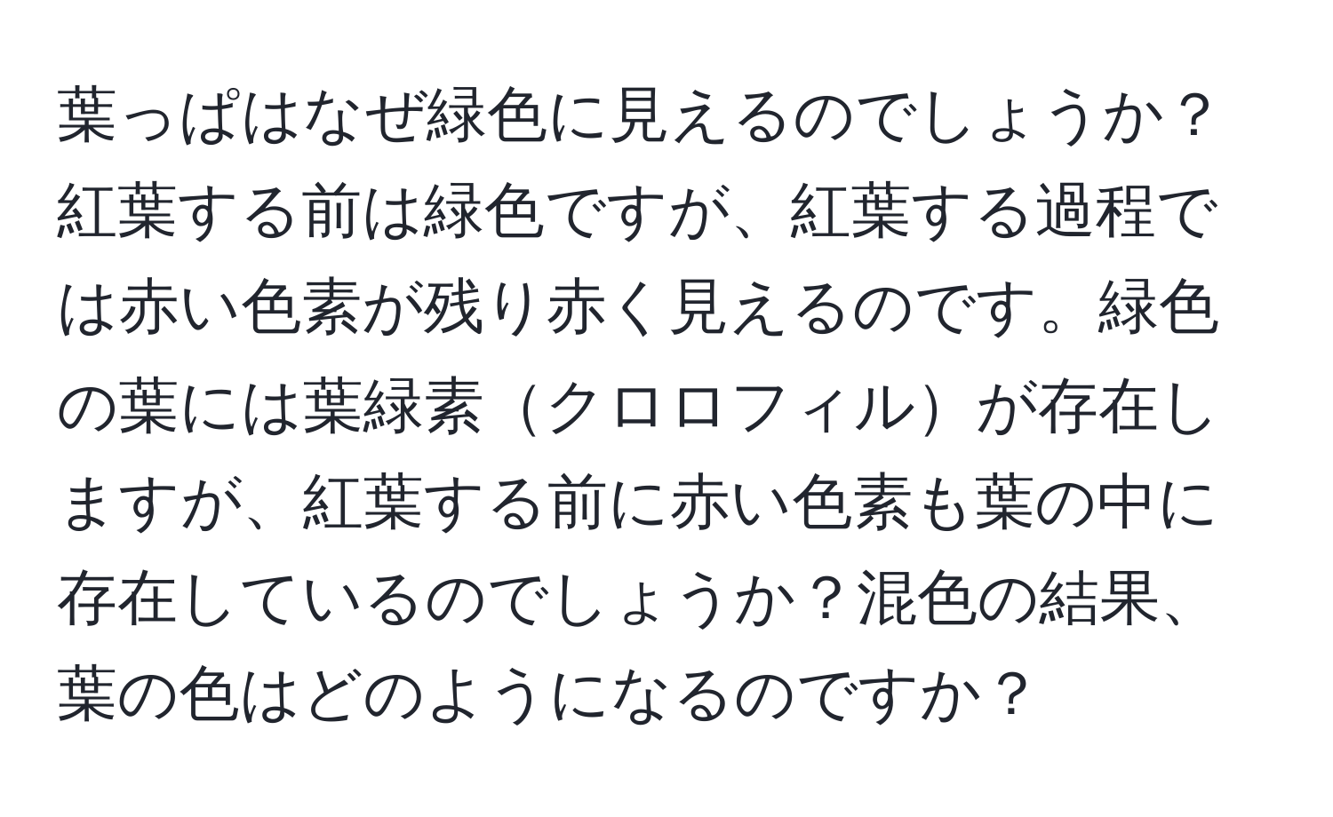 葉っぱはなぜ緑色に見えるのでしょうか？紅葉する前は緑色ですが、紅葉する過程では赤い色素が残り赤く見えるのです。緑色の葉には葉緑素クロロフィルが存在しますが、紅葉する前に赤い色素も葉の中に存在しているのでしょうか？混色の結果、葉の色はどのようになるのですか？