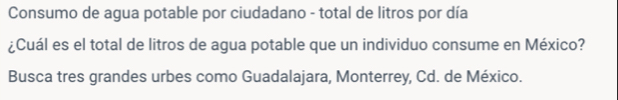 Consumo de agua potable por ciudadano - total de litros por día 
¿Cuál es el total de litros de agua potable que un individuo consume en México? 
Busca tres grandes urbes como Guadalajara, Monterrey, Cd. de México.