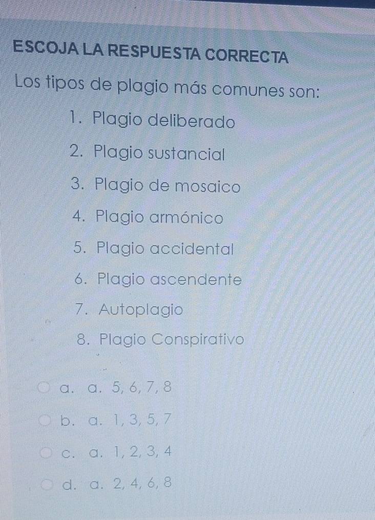 ESCOJA LA RESPUESTA CORRECTA
Los tipos de plagio más comunes son:
1. Plagio deliberado
2. Plagio sustancial
3. Plagio de mosaico
4. Plagio armónico
5. Plagio accidental
6. Plagio ascendente
7. Autoplagio
8. Plagio Conspirativo
a. a. 5, 6, 7, 8
b. a. 1, 3, 5, 7
c. a. 1, 2, 3, 4
d. a. 2, 4, 6, 8