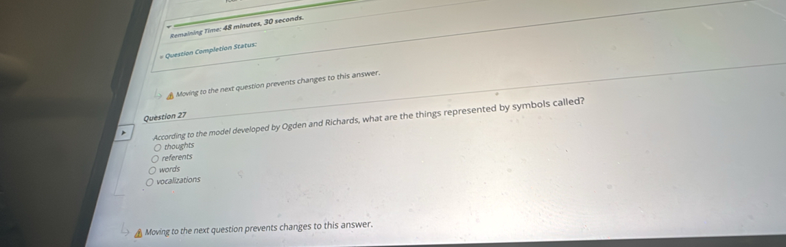 Remaining Time: 48 minutes, 30 seconds.
# Question Completion Status:
Moving to the next question prevents changes to this answer.
Question 27
According to the model developed by Ogden and Richards, what are the things represented by symbols called?
thoughts
referents
words
vocalizations
Moving to the next question prevents changes to this answer.