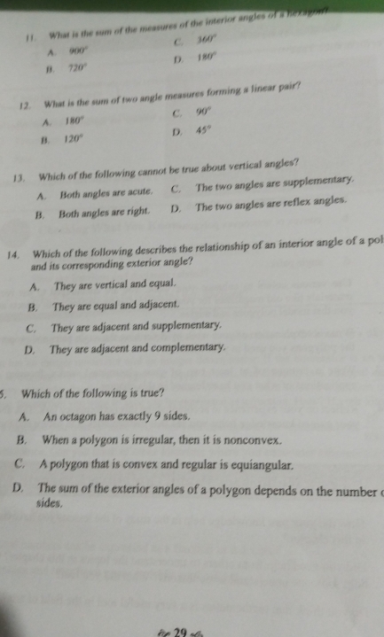 What is the sum of the measures of the interior angles of a hexagont
A. 900° C. 360°
B. 720° D. 180°
12. What is the sum of two angle measures forming a linear pair?
A. 180° C. 90°
B. 120° D. 45°
13. Which of the following cannot be true about vertical angles?
A. Both angles are acute. C. The two angles are supplementary.
B. Both angles are right. D. The two angles are reflex angles.
14. Which of the following describes the relationship of an interior angle of a pol
and its corresponding exterior angle?
A. They are vertical and equal.
B. They are equal and adjacent.
C. They are adjacent and supplementary.
D. They are adjacent and complementary.
5. Which of the following is true?
A. An octagon has exactly 9 sides.
B. When a polygon is irregular, then it is nonconvex.
C. A polygon that is convex and regular is equiangular.
D. The sum of the exterior angles of a polygon depends on the number c
sides.