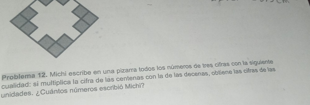 Problema 12. Michi escribe en una pizarra todos los números de tres cifras con la siguiente 
cualidad: si multiplica la cifra de las centenas con la de las decenas, obtiene las cifras de las 
unidades. ¿Cuántos números escribió Michi?