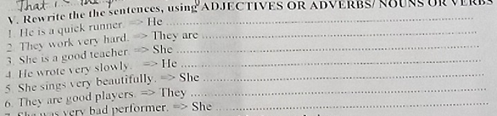 Rewrite the the sentences, using ADJECTIVES OR ADVERBS/ ROUR UR VER 
!. He is a quick runner. -> He_ 
2. They work very hard. -> They are_ 
3. She is a good teacher. => She ...... 
4. He wrote very slowly. => He ........ 
5. She sings very beautifully. => She_ 
6. They are good players. => They ....._ 
was very bad performer. => She