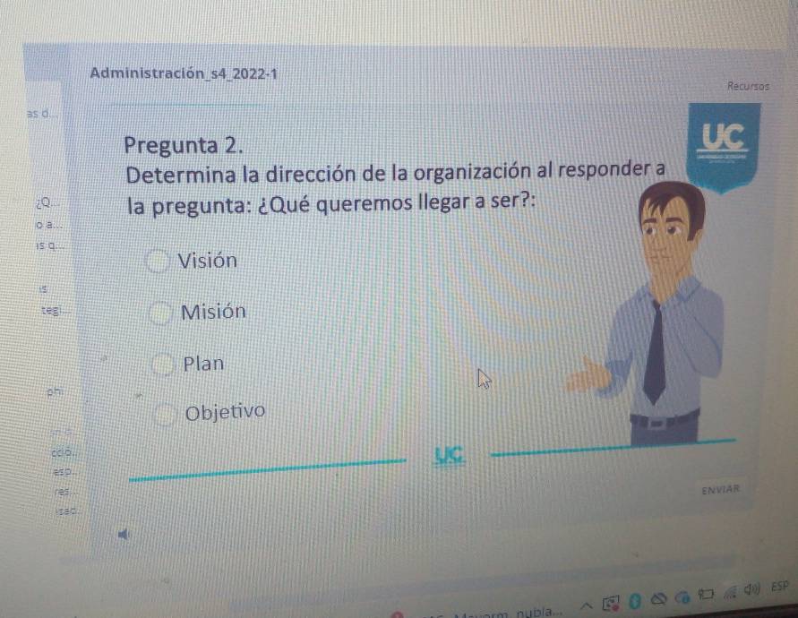 Administración_s4_2022-1
Recursos
as d. .
Pregunta 2.
UC
Determina la dirección de la organización al responder a
la pregunta: ¿Qué queremos llegar a ser?:
Visión
teg
Misión
Plan
ph
Objetivo
_
coo.
ENVIAR