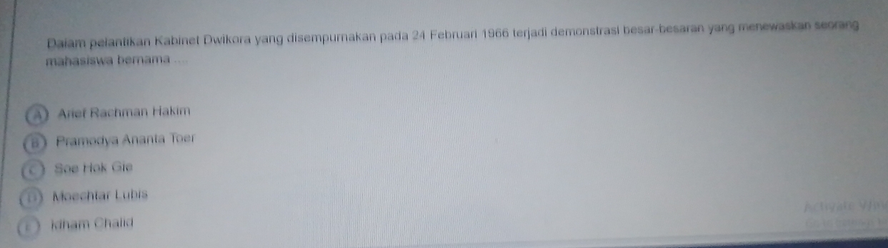 Daiam pelantikan Kabinet Dwikora yang disempurnakan pada 24 Februari 1966 terjadi demonstrasi besar-besaran yang menewaskan seorang
mahasiswa berama ....
A)Arief Rachman Hakim
 Pramodya Ananta Toer
Soe Hok Gie
Moechtar Lubis
Achyate Vn
》 kdham Chalid