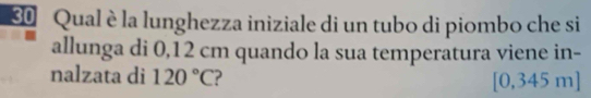 Qual è la lunghezza iniziale di un tubo di piombo che si 
allunga di 0,12 cm quando la sua temperatura viene in- 
nalzata di 120°C ? , 345 m ] 
10