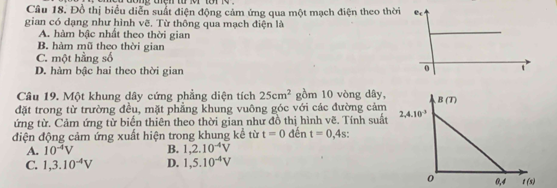 ng tện từ o tor 1  
Câu 18. Đồ thị biểu diễn suất điện động cảm ứng qua một mạch điện theo thời
gian có dạng như hình vẽ. Từ thông qua mạch điện là
A. hàm bậc nhất theo thời gian
B. hàm mũ theo thời gian
C. một hằng số
D. hàm bậc hai theo thời gian
Câu 19. Một khung dây cứng phẳng diện tích 25cm^2 gồm 10 vòng dây,
đặt trong từ trường đều, mặt phẳng khung vuông góc với các đường cảm
ứng từ. Cảm ứng từ biến thiên theo thời gian như đồ thị hình vẽ. Tính suất
điện động cảm ứng xuất hiện trong khung kể từ t=0 đến t=0,4s.
A. 10^(-4)V B. 1,2.10^(-4)V
C. 1,3.10^(-4)V D. 1,5.10^(-4)V
0,4 t(s)