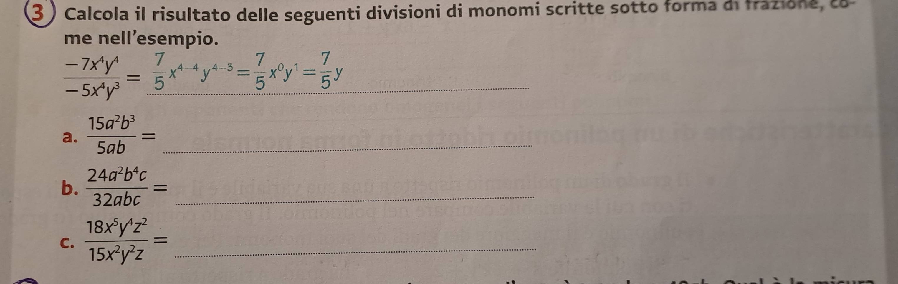 3 ) Calcola il risultato delle seguenti divisioni di monomi scritte sotto forma di frazione, co 
me nell’esempio. 
_  (-7x^4y^4)/-5x^4y^3 = 7/5 x^(4-4)y^(4-5)= 7/5 x^0y^1= 7/5 y
a.  15a^2b^3/5ab = _ 
b.  24a^2b^4c/32abc = _ 
C.  18x^5y^4z^2/15x^2y^2z = _