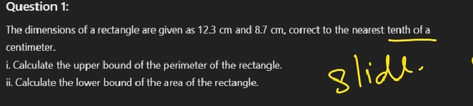 The dimensions of a rectangle are given as 12.3 cm and 8.7 cm, correct to the nearest tenth of a
centimeter. 
i. Calculate the upper bound of the perimeter of the rectangle. 

ii. Calculate the lower bound of the area of the rectangle.