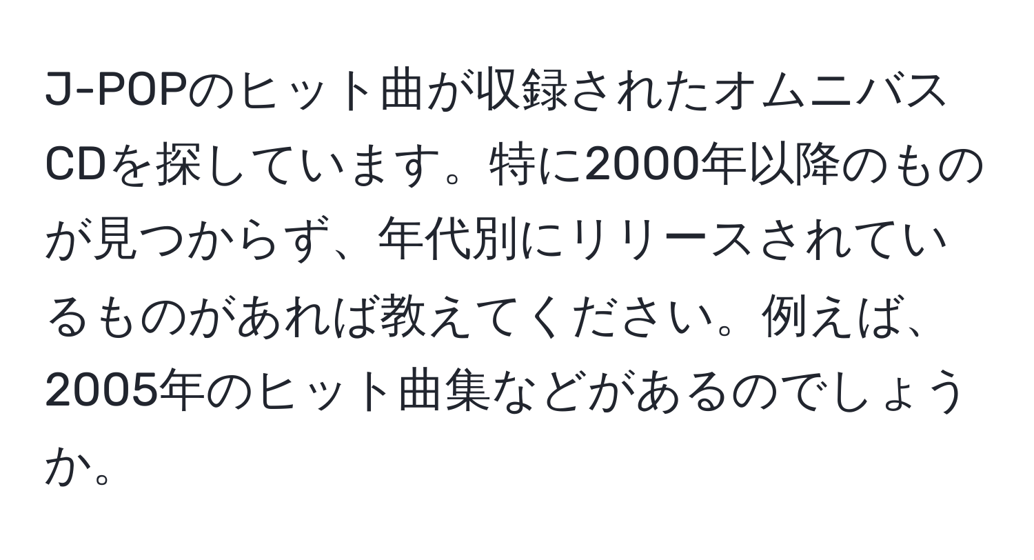 J-POPのヒット曲が収録されたオムニバスCDを探しています。特に2000年以降のものが見つからず、年代別にリリースされているものがあれば教えてください。例えば、2005年のヒット曲集などがあるのでしょうか。