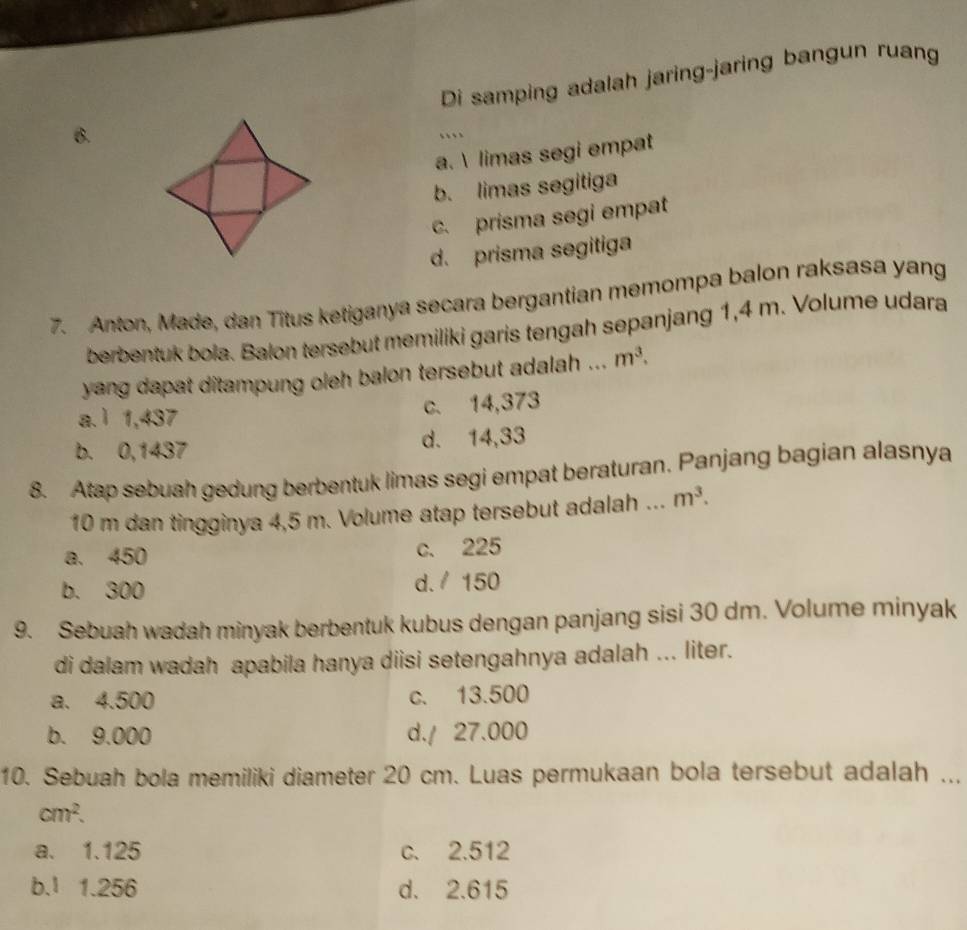 Di samping adalah jaring-jaring bangun ruang
6.
…
a.  limas segi empat
b. limas segitiga
c. prisma segi empat
d. prisma segitiga
7. Anton, Made, dan Titus ketiganya secara bergantian memompa balon raksasa yang
berbentuk bola. Balon tersebut memiliki garis tengah sepanjang 1,4 m. Volume udara
yang dapat ditampung oleh balon tersebut adalah ... m^3.
a. ì 1,437
c. 14,373
b. 0,1437 d. 14,33
8. Atap sebuah gedung berbentuk limas segi empat beraturan. Panjang bagian alasnya
10 m dan tingginya 4,5 m. Volume atap tersebut adalah ... m^3.
a. 450 c. 225
b. 300 d. / 150
9. Sebuah wadah minyak berbentuk kubus dengan panjang sisi 30 dm. Volume minyak
di dalam wadah apabila hanya diisi setengahnya adalah ... liter.
a. 4.500 c. 13.500
b. 9.000 d. / 27.000
10. Sebuah bola memiliki diameter 20 cm. Luas permukaan bola tersebut adalah ...
cm^2.
a. 1.125 c. 2.512
b. ¹ 1.256 d. 2.615