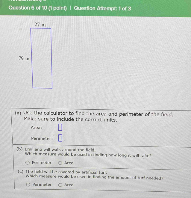 Question Attempt: 1 of 3
(a) Use the calculator to find the area and perimeter of the field.
Make sure to include the correct units.
Area:
Perimeter:
(b) Emiliano will walk around the field.
Which measure would be used in finding how long it will take?
Perimeter Area
(c) The field will be covered by artificial turf.
Which measure would be used in finding the amount of turf needed?
Perimeter Area