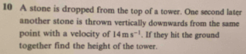 A stone is dropped from the top of a tower. One second later 
another stone is thrown vertically downwards from the same 
point with a velocity of 14ms^(-1). If they hit the ground 
together find the height of the tower.