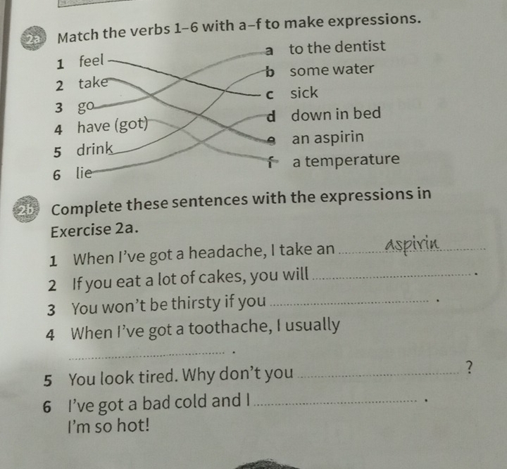 2a Match the verbs 1-6 with a-f to make expressions.
o the dentist
ome water
ick
down in bed
an aspirin
a temperature
2b Complete these sentences with the expressions in
Exercise 2a.
1 When I’ve got a headache, I take an_
2 If you eat a lot of cakes, you will_
.
3 You won’t be thirsty if you_
、
4 When I’ve got a toothache, I usually
_
5 You look tired. Why don’t you _?
6 I've got a bad cold and I_
.
I'm so hot!