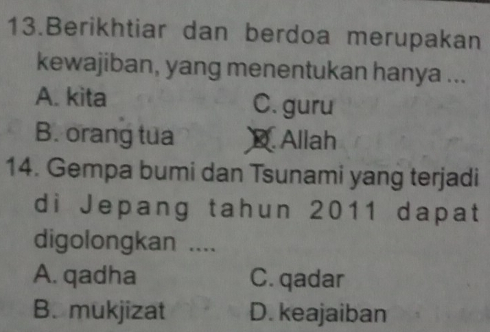 Berikhtiar dan berdoa merupakan
kewajiban, yang menentukan hanya ...
A. kita C. guru
B. orang tua D. Allah
14. Gempa bumi dan Tsunami yang terjadi
di Jepang tahun 2011 dapat
digolongkan ....
A. qadha C. qadar
B. mukjizat D. keajaiban