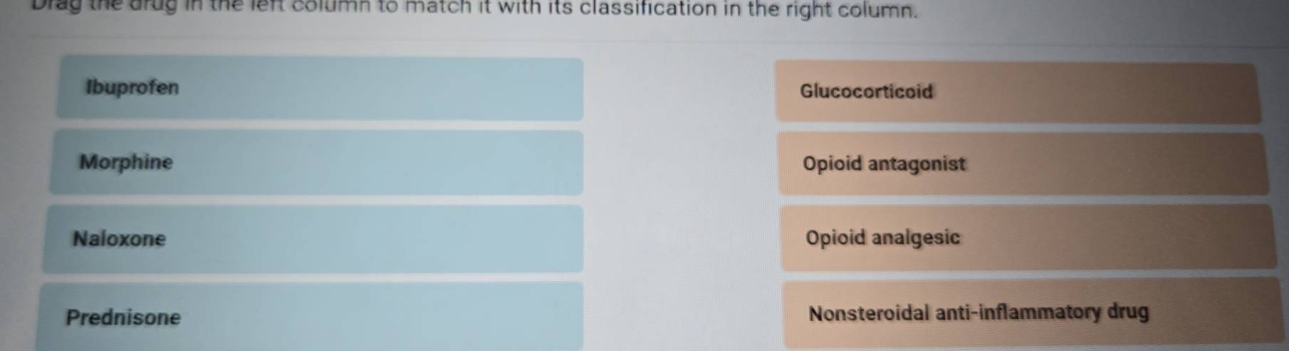 Drag the drug in the left column to match it with its classification in the right column.
Ibuprofen Glucocorticoid
Morphine Opioid antagonist
Naloxone Opioid analgesic
Prednisone Nonsteroidal anti-inflammatory drug