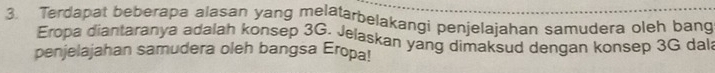 Terdapat beberapa alasan yang melatarbelakangi penjelajahan samudera oleh bang 
Eropa diantaranya adalah konsep 3G. Jelaskan yang dimaksud dengan konsep 3G dala 
penjelajahan samudera oleh bangsa Eropa!