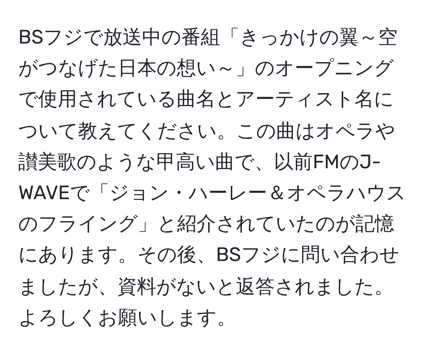 BSフジで放送中の番組「きっかけの翼～空がつなげた日本の想い～」のオープニングで使用されている曲名とアーティスト名について教えてください。この曲はオペラや讃美歌のような甲高い曲で、以前FMのJ-WAVEで「ジョン・ハーレー＆オペラハウスのフライング」と紹介されていたのが記憶にあります。その後、BSフジに問い合わせましたが、資料がないと返答されました。よろしくお願いします。