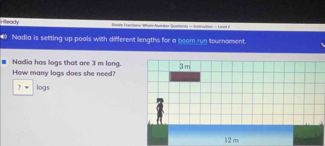 i-Ready Divide Fractions: Whole-Number Quotients — Instruction — Level F 
( Nadia is setting up pools with different lengths for a boom run tournament. 
Nadia has logs that are 3 m long. 
How many logs does she need? 
? ▼ logs