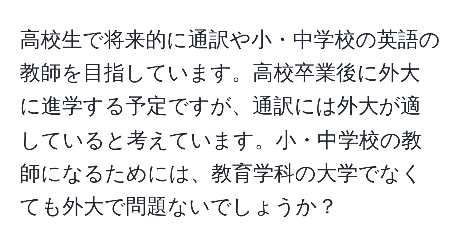 高校生で将来的に通訳や小・中学校の英語の教師を目指しています。高校卒業後に外大に進学する予定ですが、通訳には外大が適していると考えています。小・中学校の教師になるためには、教育学科の大学でなくても外大で問題ないでしょうか？