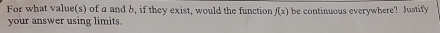 For what value(s) of a and b, if they exist, would the function f(x) be continuous everywhere? Justify 
your answer using limits.