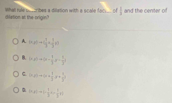 What rule describes a dilation with a scale factor of  1/3  and the center of
dilation at the origin?
A. (x,y)to ( 1/3 x, 1/3 y)
B. (x,y)to (x- 1/3 ,y- 1/3 )
C. (x,y)to (x+ 1/3 ,y+ 1/3 )
D. (x,y)to (- 1/3 x,- 1/3 y)