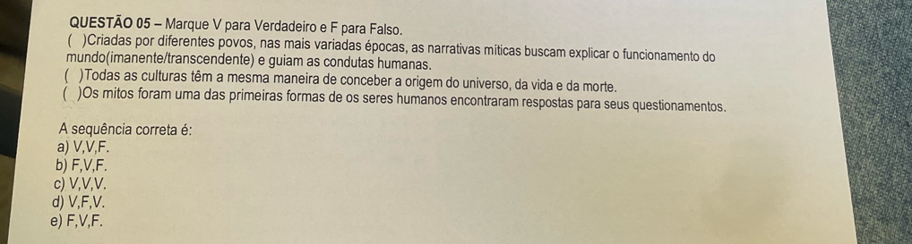 Marque V para Verdadeiro e F para Falso.
 )Criadas por diferentes povos, nas mais variadas épocas, as narrativas míticas buscam explicar o funcionamento do
mundo(imanente/transcendente) e guiam as condutas humanas.
)Todas as culturas têm a mesma maneira de conceber a origem do universo, da vida e da morte.
 )Os mitos foram uma das primeiras formas de os seres humanos encontraram respostas para seus questionamentos.
A sequência correta é:
a) V, V, F.
b) F, V, F.
c) V, V, V.
d) V, F, V.
e) F, V, F.