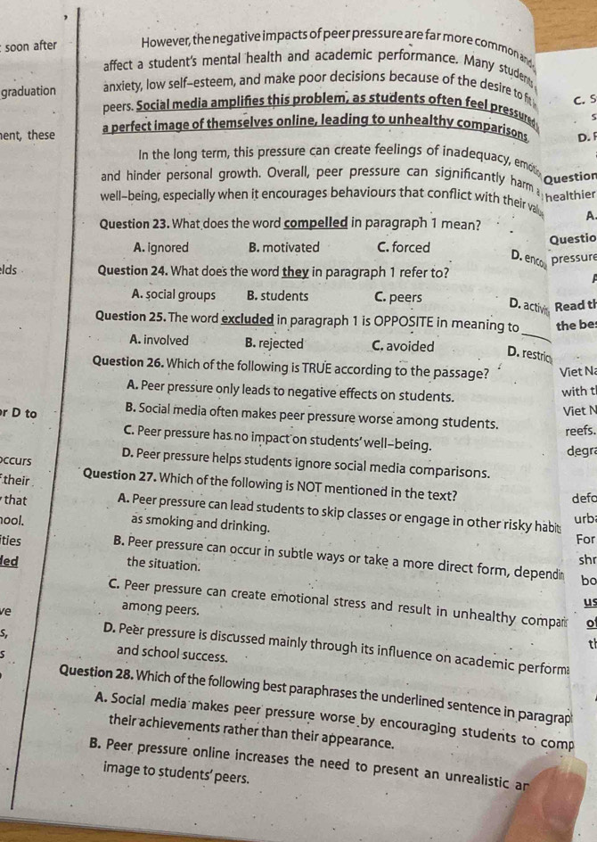 soon after However, the negative impacts of peer pressure are far more common and
affect a student's mental health and academic performance. Many students
graduation anxiety, low self-esteem, and make poor decisions because of the desire to fit C. S
peers. Social media amplifies this problem, as students often feel pressure 5
ent, these a perfect image of themselves online, leading to unhealthy comparisons D. 
In the long term, this pressure can create feelings of inadequacy, emn question
and hinder personal growth. Overall, peer pressure can significantly harm, nealthier
well-being, especially when it encourages behaviours that conflict with their valy A.
Question 23. What does the word compelled in paragraph 1 mean?
A. ignored B. motivated C. forced
Questio
D. enco pressure
lds Question 24. What does the word they in paragraph 1 refer to?
A. social groups B. students C. peers
D. activi Read th
Question 25. The word excluded in paragraph 1 is OPPOSITE in meaning to the be
A. involved B. rejected C. avoided
_
D. restric
Question 26. Which of the following is TRUE according to the passage? Viet Na
A. Peer pressure only leads to negative effects on students.
with t
Viet N
r D to B. Social media often makes peer pressure worse among students. reefs.
C. Peer pressure has no impact on students’ well-being.
degra
ccurs D. Peer pressure helps students ignore social media comparisons.
their Question 27. Which of the following is NOT mentioned in the text? defo
that A. Peer pressure can lead students to skip classes or engage in other risky habit
ool. as smoking and drinking. urb
For
íties B. Peer pressure can occur in subtle ways or take a more direct form, dependin
led the situation. shr
bo
us
C. Peer pressure can create emotional stress and result in unhealthy compar o
ve
among peers.
S
th
D. Peer pressure is discussed mainly through its influence on academic perform
5
and school success.
Question 28. Which of the following best paraphrases the underlined sentence in paragrap
A. Social media makes peer pressure worse by encouraging students to comp
their achievements rather than their appearance.
B. Peer pressure online increases the need to present an unrealistic an
image to students’ peers.