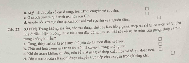 b. Mg^(2+) di chuyển về cực dương, ion Cl- di chuyển về cực âm.
c. Ở anode xảy ra quá trình oxi hóa ion Cl.
d. Anode nổi với cực dương, cathode nổi với cực âm của nguồn điện.
Câu 22: (OTTN) Trong không khí ẩm, các vật dụng, thiết bị làm bằng gang, thép rắt dễ bị ăn mòn và bị phá
huỷ ở điều kiện thường. Phát biểu sau đây đúng hay sai khi nói về sự ăn mòn của gang, thép carbon
trong không khi ẩm?
a. Gang, thép carbon bị phá huỷ chủ yếu do ăn mòn điện hoá học.
b. Chất oxi hoá trong quá trình ăn mòn là oxygen trong không khí.
c. Khi đề trong không khí ẩm, trên bề mặt gang và thép xuất hiện vô số pin điện hoá.
d. Các electron của sắt (iron) được chuyền trực tiếp cho oxygen trong không khí.