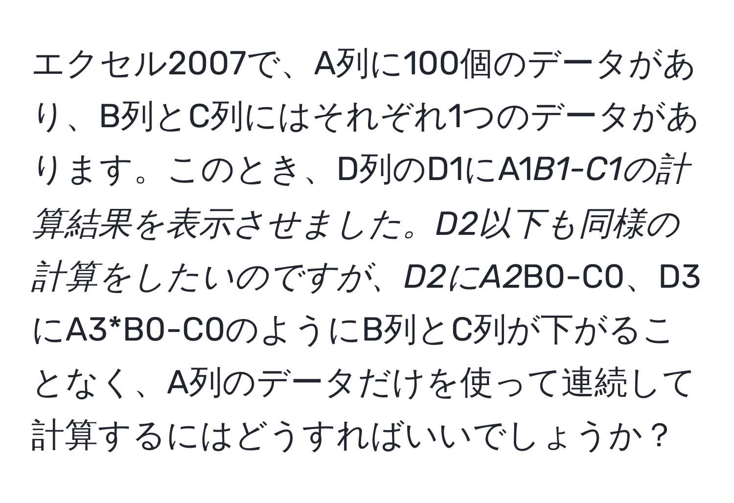 エクセル2007で、A列に100個のデータがあり、B列とC列にはそれぞれ1つのデータがあります。このとき、D列のD1にA1*B1-C1の計算結果を表示させました。D2以下も同様の計算をしたいのですが、D2にA2*B0-C0、D3にA3*B0-C0のようにB列とC列が下がることなく、A列のデータだけを使って連続して計算するにはどうすればいいでしょうか？