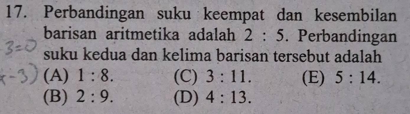 Perbandingan suku keempat dan kesembilan
barisan aritmetika adalah 2:5. Perbandingan
suku kedua dan kelima barisan tersebut adalah
(A) 1:8. (C) 3:11. (E) 5:14.
(B) 2:9. (D) 4:13.