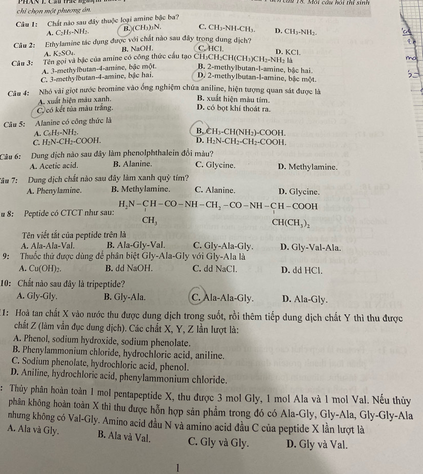 PháN T. Cầi thc ngmệm M eau 18. Môi câu hỏi thi sinh
chi chọn một phương án.
Câu 1: Chất nào sau đây thuộc loại amine bậc ba?
A. C₂H₅-NH2. B. (CH_3)_3N C. CH₃-NH-CH₃. D. CH_3-NH_2.
Câu 2: Ethylamine tác dụng được với chất nào sau đây trong dung dịch?
A. K_2SO_4. B. NaOH. C. HCl.
D. KCl.
Câu 3: :Tên gọi và bậc của amine có công thức cấu tạo ( CH_3CH_2CH(CH_3)CH_2-NH_2la
A. 3-methylbutan-4-amine, bậc một. B. 2-methylbutan-l-amine, bậc hai.
C. 3-methylbutan-4-amine, bậc hai. D. 2-methylbutan-l-amine, bậc một.
Câu 4: Nhỏ vài giọt nước bromine vào ống nghiệm chứa aniline, hiện tượng quan sát được là
A. xuất hiện màu xanh.
B. xuất hiện màu tím.
C, có kết tủa màu trắng. D. có bọt khí thoát ra.
Câu 5: Alanine có công thức là
A. C_6H_5-NH. 1.
B. CH_3-CH(NH_2)-COOH.
D.
C. H_2N-CH_2-COOH H_2N-CH_2-CH_2-COOH.
Câu 6: Dung dịch nào sau đây làm phenolphthalein đổi màu?
A. Acetic acid. B. Alanine. C. Glycine. D. Methylamine.
Tâu 7: Dung dịch chất nào sau đây làm xanh quỳ tím?
A. Phenylamine. B. Methylamine. C. Alanine. D. Glycine.
H_2N-CH-CO-NH-CH_2 - CO— NH— CH—COOH
u 8: Peptide có CTCT như sau:
CH_3
CH(CH_3)_2
Tên viết tắt của peptide trên là
A. Ala-Ala-Val. B. Ala-Gly-Val. C. Gly-Ala-Gly. D. Gly-Val-Ala.
9: Thuốc thử được dùng để phân biệt Gly-Ala-Gly với Gly-Ala là
A. Cu(OH)_2. B. dd NaOH. C. dd NaCl. D. dd HCl.
10: Chất nào sau đây là tripeptide?
A. Gly-Gly. B. Gly-Ala. C. Ala-Ala-Gly. D. Ala-Gly.
1: Hoà tan chất X vào nước thu được dung dịch trong suốt, rồi thêm tiếp dung dịch chất Y thì thu được
chất Z (làm vẫn đục dung dịch). Các chất X, Y, Z lần lượt là:
A. Phenol, sodium hydroxide, sodium phenolate.
B. Phenylammonium chloride, hydrochloric acid, aniline.
C. Sodium phenolate, hydrochloric acid, phenol.
D. Aniline, hydrochloric acid, phenylammonium chloride.
: Thủy phân hoàn toàn 1 mol pentapeptide X, thu được 3 mol Gly, 1 mol Ala và 1 mol Val. Nếu thủy
phân không hoàn toàn X thì thu được hỗn hợp sản phẩm trong đó có Ala-Gly, Gly-Ala, Gly-Gly-Ala
nhưng không có Val-Gly. Amino acid đầu N và amino acid đầu C của peptide X lần lượt là
A. Ala và Gly. B. Ala và Val. C. Gly và Gly. D. Gly và Val.
1