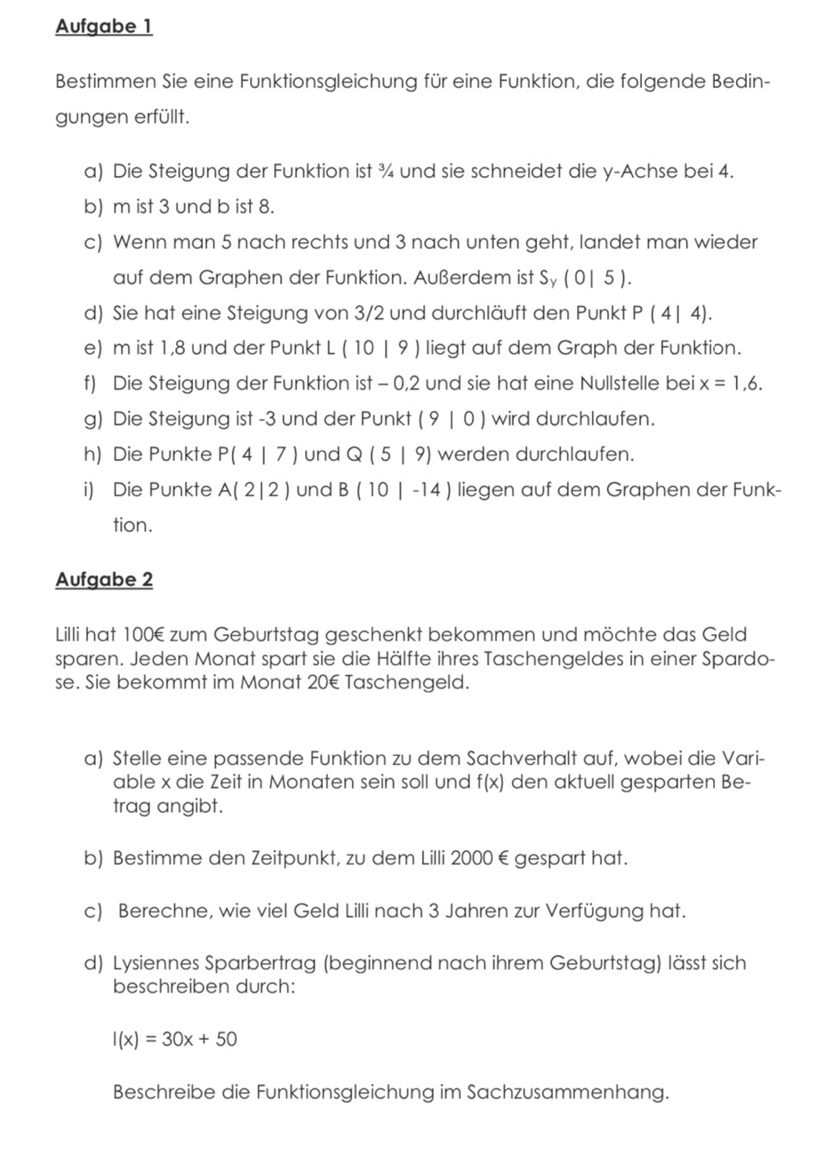 Aufgabe 1
Bestimmen Sie eine Funktionsgleichung für eine Funktion, die folgende Bedin-
gungen erfüllt.
a) Die Steigung der Funktion ist ¾ und sie schneidet die y-Achse bei 4.
b) m ist 3 und b ist 8.
c) Wenn man 5 nach rechts und 3 nach unten geht, landet man wieder
auf dem Graphen der Funktion. Außerdem ist S y(0|5)
d) Sie hat eine Steigung von 3/2 und durchläuft den Punkt P(4| 4).
e) m ist 1,8 und der Punkt L ( 10 | 9 ) liegt auf dem Graph der Funktion.
f) Die Steigung der Funktion ist - 0,2 und sie hat eine Nullstelle bei x=1,6.
g) Die Steigung ist -3 und der Punkt (9|0) ) wird durchlaufen.
h) Die Punkte P(4|7) und Q(5|9) werden durchlaufen.
i) Die Punkte A(2|2) und B(10|-14) liegen auf dem Graphen der Funk-
tion.
Aufgabe 2
Lilli hat 100€ zum Geburtstag geschenkt bekommen und möchte das Geld
sparen. Jeden Monat spart sie die Hälfte ihres Taschengeldes in einer Spardo-
se. Sie bekommt im Monat 20€ Taschengeld.
a) Stelle eine passende Funktion zu dem Sachverhalt auf, wobei die Vari-
able x die Zeit in Monaten sein soll und f(x) den aktuell gesparten Be-
trag angibt.
b) Bestimme den Zeitpunkt, zu dem Lilli 2000€gespart hat.
c) Berechne, wie viel Geld Lilli nach 3 Jahren zur Verfügung hat.
d) Lysiennes Sparbertrag (beginnend nach ihrem Geburtstag) lässt sich
beschreiben durch:
l(x)=30x+50
Beschreibe die Funktionsgleichung im Sachzusammenhang.