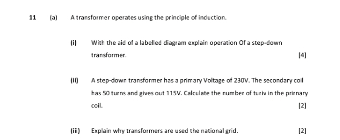 11 (a) A transformer operates using the principle of induction. 
(i) With the aid of a labelled diagram explain operation Of a step-down 
transfor mer. [4] 
(ii) A step-down transformer has a primary Voltage of 230V. The secondary coil 
has 50 turns and gives out 115V. Calculate the number of turiv in the prirnary 
coil. [2] 
(iii) Explain why transformers are used the national grid. [2]