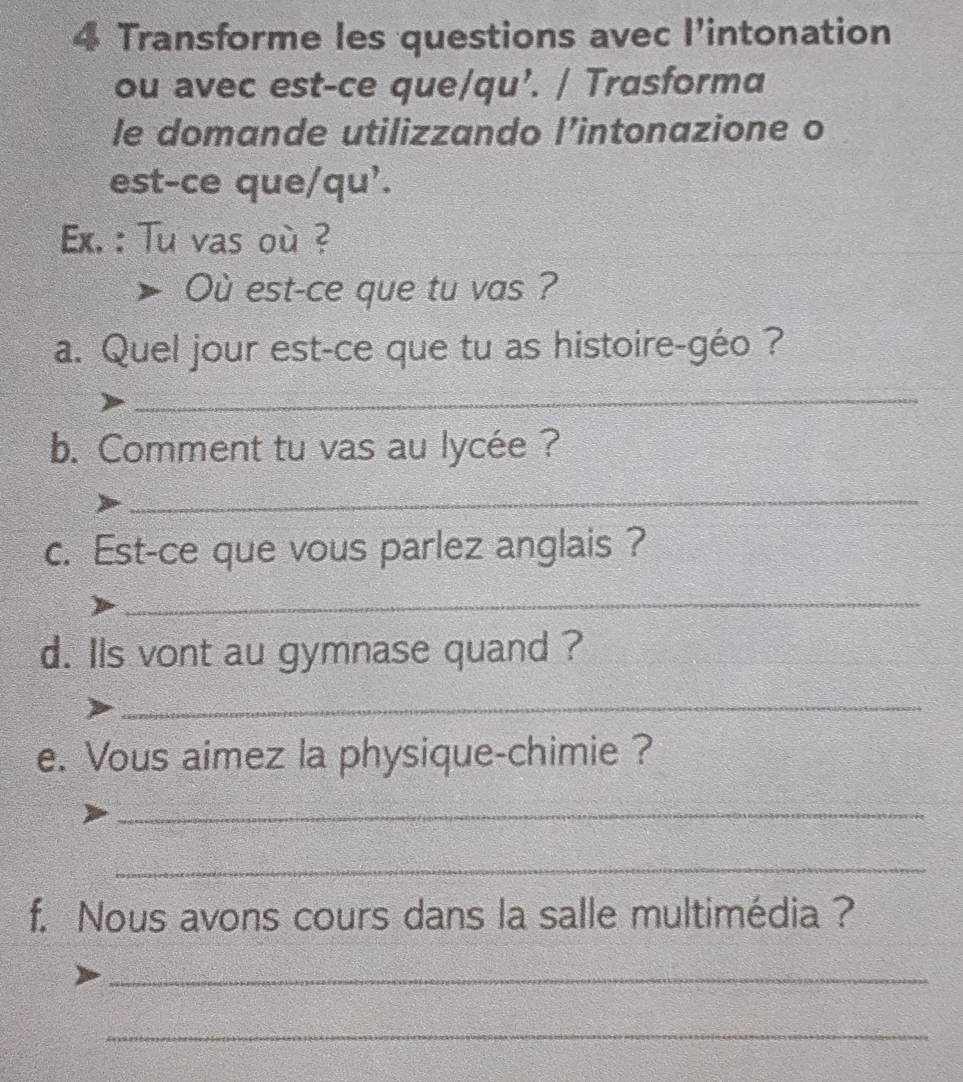 Transforme les questions avec l’intonation 
ou avec est-ce que/qu’. / Trasforma 
le domande utilizzando l’intonazione o 
est-ce que/qu'. 
Ex. : Tu vas où ? 
Où est-ce que tu vas ? 
a. Quel jour est-ce que tu as histoire-géo ? 
_ 
b. Comment tu vas au lycée ? 
_ 
c. Est-ce que vous parlez anglais ? 
_ 
d. lls vont au gymnase quand ? 
_ 
e. Vous aimez la physique-chimie ? 
_ 
_ 
f. Nous avons cours dans la salle multimédia ? 
_ 
_