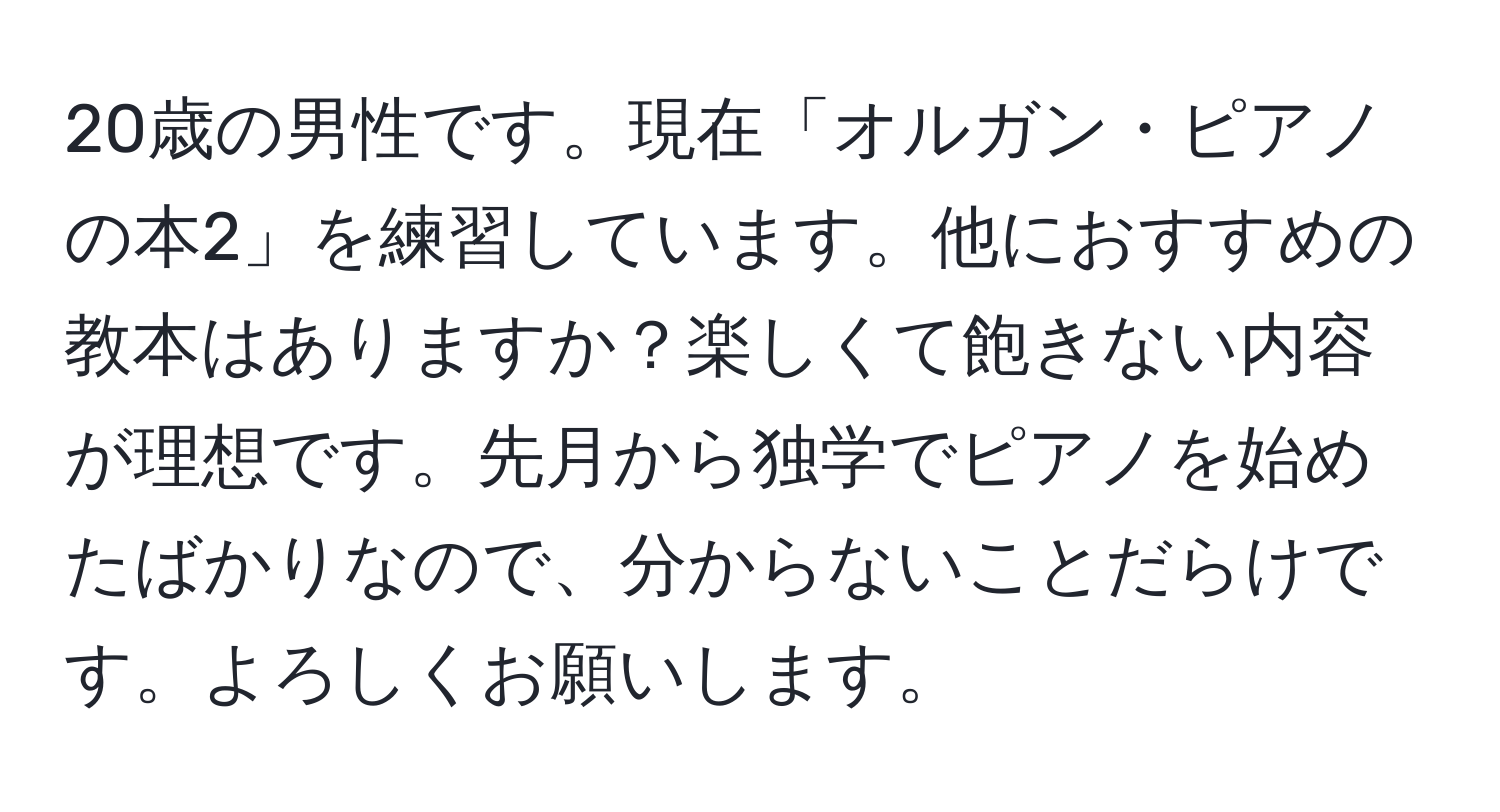 20歳の男性です。現在「オルガン・ピアノの本2」を練習しています。他におすすめの教本はありますか？楽しくて飽きない内容が理想です。先月から独学でピアノを始めたばかりなので、分からないことだらけです。よろしくお願いします。