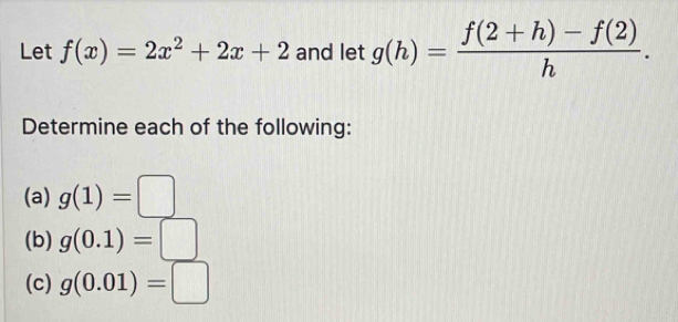 Let f(x)=2x^2+2x+2 and let g(h)= (f(2+h)-f(2))/h . 
Determine each of the following: 
(a) g(1)=□
(b) g(0.1)=□
(c) g(0.01)=□