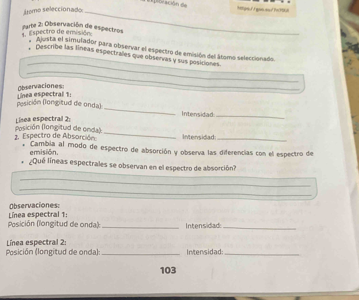 exploración de https//gaoaaf7n70U1 
Átomo seleccionado:_ 
Parte 2: Observación de espectros 
1. Espectro de emisión: 
_ 
Ajusta el simulador para observar el espectro de emisión del átomo seleccionado. 
_ 
_ 
Describe las líneas espectrales que observas y sus posiciones. 
_ 
_ 
Observaciones: 
Línea espectral 1: 
_ 
Posición (longitud de onda): 
Intensidad:_ 
Línea espectral 2: 
_ 
Posición (longitud de onda): 
2. Espectro de Absorción: Intensidad:_ 
* Cambia al modo de espectro de absorción y observa las diferencias con el espectro de 
emisión. 
¿Qué líneas espectrales se observan en el espectro de absorción? 
_ 
_ 
_ 
Observaciones: 
Línea espectral 1: 
Posición (longitud de onda): _Intensidad:_ 
Línea espectral 2: 
Posición (longitud de onda): _Intensidad:_ 
103