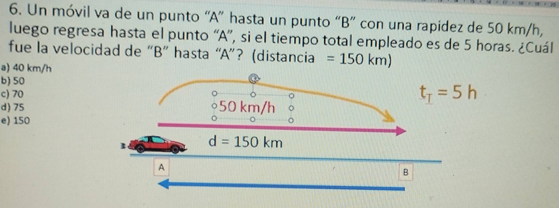 Un móvil va de un punto “A” hasta un punto “B” con una rapidez de 50 km/h,
luego regresa hasta el punto “A”, si el tiempo total empleado es de 5 horas. ¿Cuál
fue la velocidad de “B” hasta “A”? (distancia =150km)
a) 40 km/h
b) 50
c) 70
t_T=5h
d) 75
e) 150