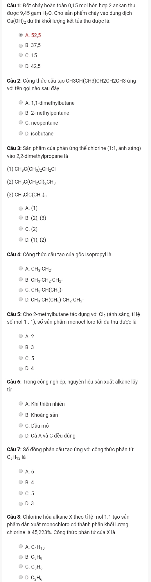 Đốt cháy hoàn toàn 0,15 mol hỗn hợp 2 ankan thu
được 9,45 gam HạO. Cho sản phẩm cháy vào dung dịch
Ca(OH)₂ dư thì khối lượng kết tủa thu được là:
A. 52,5
B. 37,5
C. 15
D. 42,5
Câu 2: Công thức cấu tạo CH3CH(CH3)CH2CH2CH3 ứng
với tên gọi nào sau đây
A. 1,1-dimethylbutane
B. 2-methylpentane
C. neopentane
D. isobutane
Câu 3: Sản phẩm của phản ứng thế chlorine (1:1, ánh sáng)
vào 2,2-dimethylpropane là
(1) CH_3C(CH_3)_2CH_2Cl
(2) CH_3C(CH_2Cl)_2CH_3
(3) CH_3ClC(CH_3)_3
A.(1)
B.(2);(3)
C.(2)
D.(1);(2)
Câu 4: Công thức cấu tạo của gốc isopropyl là
A.CH_3^-CH_2^-
B.CH_3-CH_2-CH_2-
C.CH_3-CH(CH_3)-
D.CH_3-CH(CH_3)-CH_2-CH_2-
Câu 5: Cho 2-methylbutane tác dụng với Cl₂ (ánh sáng, tỉ lệ
số mol 1:1) , số sản phẩm monochloro tối đa thu được là
A. 2
B. 3
C.5
D. 4
Câu 6: Trong công nghiệp, nguyên liệu sản xuất alkane lấy
từ
A. Khí thiên nhiên
B. Khoáng sản
C. Dầu mở
D. Cả A và C đều đúng
Câu 7: Số đồng phân cấu tạo ứng với công thức phân tử
C5H12 là
A. 6
B. 4
C. 5
D. 3
Câu 8: Chlorine hóa alkane X theo tỉ lệ mol 1:1 tạo sản
phẩm dẫn xuất monochloro có thành phần khối lượng
chlorine là 45,223%. Công thức phân tử của X là
3.C_3H_8
C.C_3H_6
D.C_2H_6