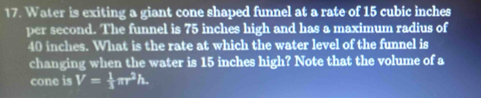 Water is exiting a giant cone shaped funnel at a rate of 15 cubic inches
per second. The funnel is 75 inches high and has a maximum radius of
40 inches. What is the rate at which the water level of the funnel is 
changing when the water is 15 inches high? Note that the volume of a 
cone is V= 1/3 π r^2h.